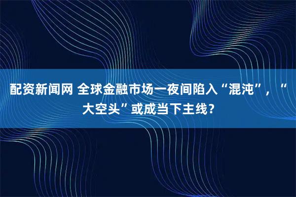 配资新闻网 全球金融市场一夜间陷入“混沌”，“大空头”或成当下主线？