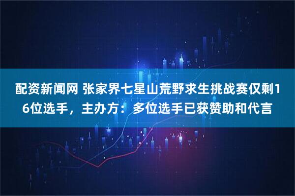 配资新闻网 张家界七星山荒野求生挑战赛仅剩16位选手，主办方：多位选手已获赞助和代言