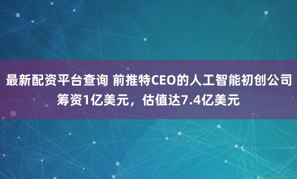 最新配资平台查询 前推特CEO的人工智能初创公司筹资1亿美元，估值达7.4亿美元