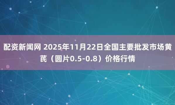 配资新闻网 2025年11月22日全国主要批发市场黄芪（圆片0.5-0.8）价格行情