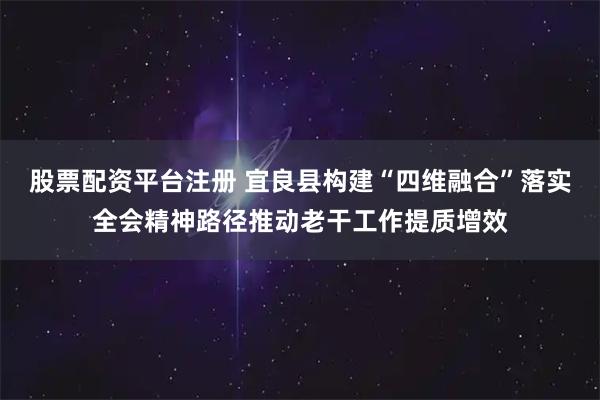 股票配资平台注册 宜良县构建“四维融合”落实全会精神路径推动老干工作提质增效