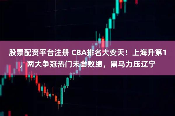 股票配资平台注册 CBA排名大变天！上海升第1，两大争冠热门未尝败绩，黑马力压辽宁