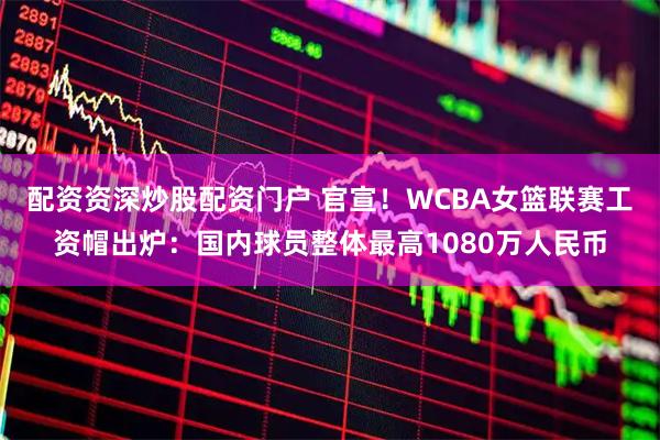 配资资深炒股配资门户 官宣！WCBA女篮联赛工资帽出炉：国内球员整体最高1080万人民币