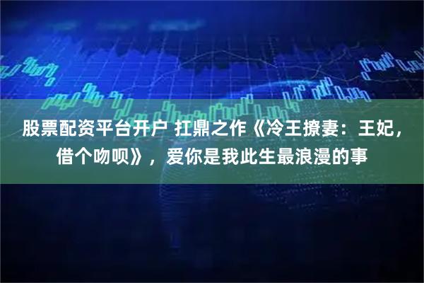 股票配资平台开户 扛鼎之作《冷王撩妻：王妃，借个吻呗》，爱你是我此生最浪漫的事