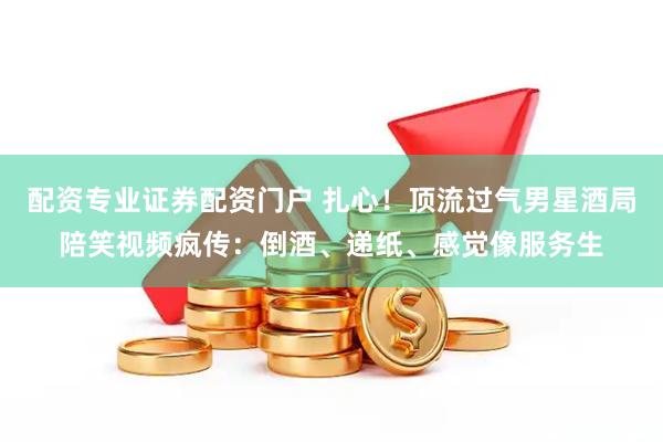 配资专业证券配资门户 扎心！顶流过气男星酒局陪笑视频疯传：倒酒、递纸、感觉像服务生