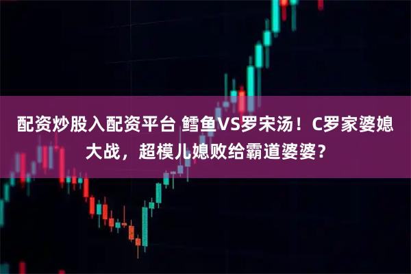 配资炒股入配资平台 鳕鱼VS罗宋汤！C罗家婆媳大战，超模儿媳败给霸道婆婆？