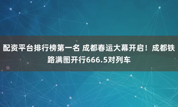 配资平台排行榜第一名 成都春运大幕开启！成都铁路满图开行666.5对列车