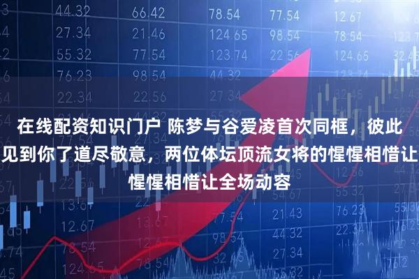 在线配资知识门户 陈梦与谷爱凌首次同框，彼此一句终于见到你了道尽敬意，两位体坛顶流女将的惺惺相惜让全场动容