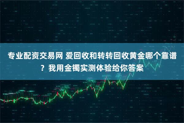 专业配资交易网 爱回收和转转回收黄金哪个靠谱？我用金镯实测体验给你答案