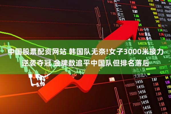 中国股票配资网站 韩国队无奈!女子3000米接力逆袭夺冠 金牌数追平中国队但排名落后