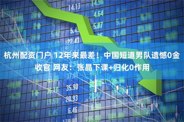 杭州配资门户 12年来最差！中国短道男队遗憾0金收官 网友：张晶下课+归化0作用