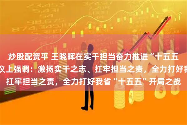 炒股配资平 王晓晖在实干担当奋力推进“十五五”良好开局动员部署会议上强调：激扬实干之志、扛牢担当之责，全力打好我省“十五五”开局之战