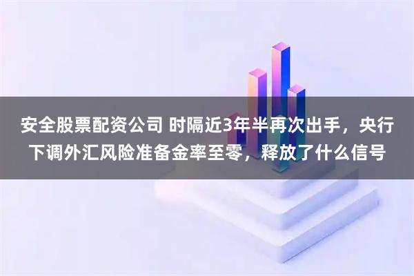 安全股票配资公司 时隔近3年半再次出手,央行下调外汇风险准备金率至零,释放了什么信号