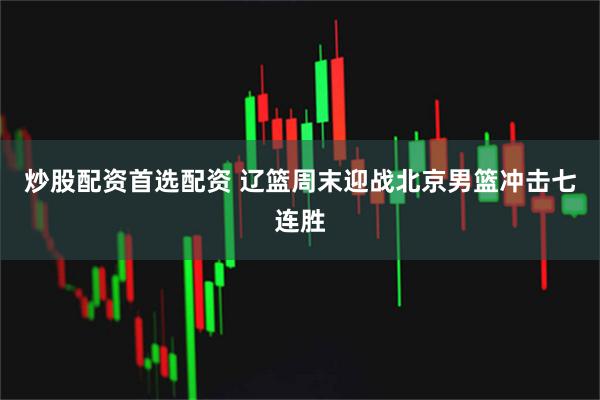 炒股配资首选配资 辽篮周末迎战北京男篮冲击七连胜