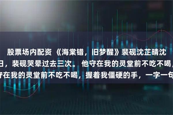 股票场内配资 《海棠错,旧梦醒》裴砚沈芷晴沈令舒陆云铮 我死的那日,裴砚哭晕过去三次。 他守在我的灵堂前不吃不喝,握着我僵硬的手,一字一句道:
