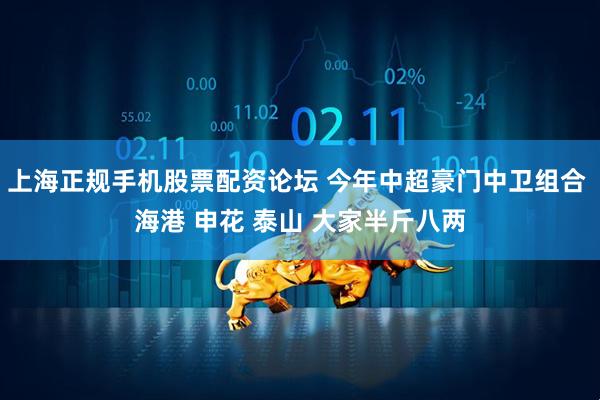 上海正规手机股票配资论坛 今年中超豪门中卫组合 海港 申花 泰山 大家半斤八两