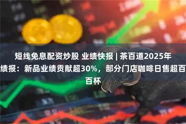 短线免息配资炒股 业绩快报 | 茶百道2025年业绩报：新品业绩贡献超30%，部分门店咖啡日售超百杯