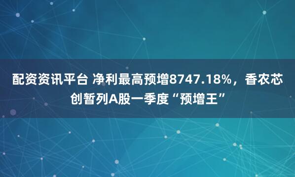 配资资讯平台 净利最高预增8747.18%，香农芯创暂列A股一季度“预增王”