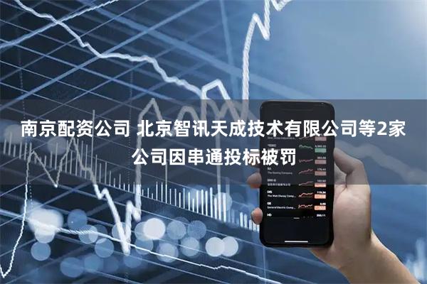 南京配资公司 北京智讯天成技术有限公司等2家公司因串通投标被罚