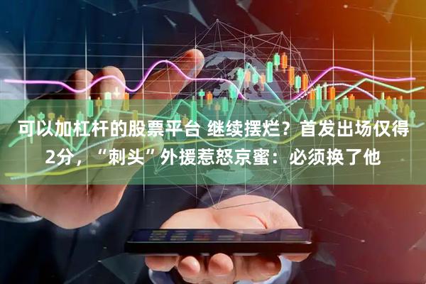可以加杠杆的股票平台 继续摆烂？首发出场仅得2分，“刺头”外援惹怒京蜜：必须换了他