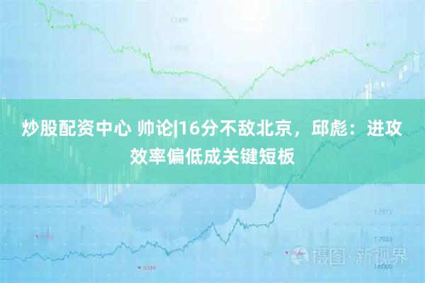 炒股配资中心 帅论|16分不敌北京，邱彪：进攻效率偏低成关键短板