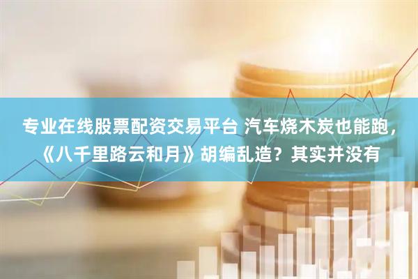 专业在线股票配资交易平台 汽车烧木炭也能跑，《八千里路云和月》胡编乱造？其实并没有