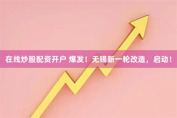 在线炒股配资开户 爆发！无锡新一轮改造，启动！
